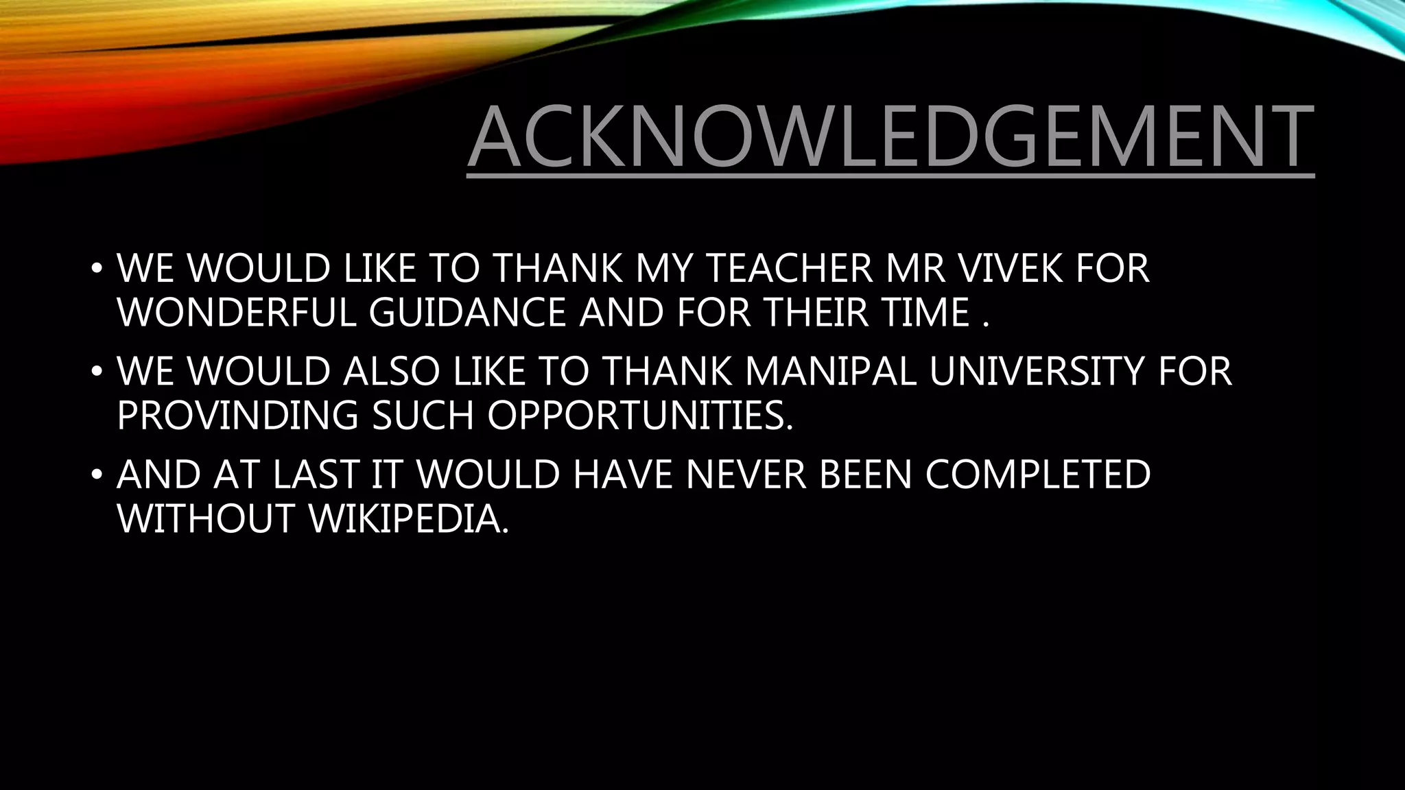 ACKNOWLEDGEMENT
• WE WOULD LIKE TO THANK MY TEACHER MR VIVEK FOR
WONDERFUL GUIDANCE AND FOR THEIR TIME .
• WE WOULD ALSO LIKE TO THANK MANIPAL UNIVERSITY FOR
PROVINDING SUCH OPPORTUNITIES.
• AND AT LAST IT WOULD HAVE NEVER BEEN COMPLETED
WITHOUT WIKIPEDIA.
 