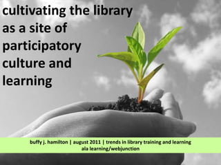 cultivating the library  as a site of  participatory  culture and  learning buffy j. hamilton | august 2011 | trends in library training and learningala learning/webjunction 