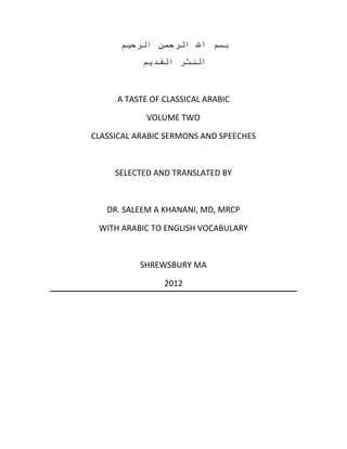 ‫بسم اهلل الرحمن الرحيم‬
           ‫النثر القديم‬



     A TASTE OF CLASSICAL ARABIC

            VOLUME TWO

CLASSICAL ARABIC SERMONS AND SPEECHES



     SELECTED AND TRANSLATED BY



   DR. SALEEM A KHANANI, MD, MRCP

 WITH ARABIC TO ENGLISH VOCABULARY



           SHREWSBURY MA

                2012
 