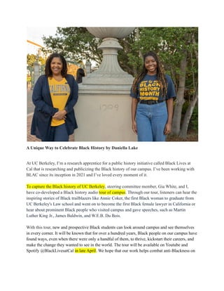 A Unique Way to Celebrate Black History by Daniella Lake
At UC Berkeley, I’m a research apprentice for a public history initiative called Black Lives at
Cal that is researching and publicizing the Black history of our campus. I’ve been working with
BLAC since its inception in 2021 and I’ve loved every moment of it.
To capture the Black history of UC Berkeley, steering committee member, Gia White, and I,
have co-developed a Black history audio tour of campus. Through our tour, listeners can hear the
inspiring stories of Black trailblazers like Annie Coker, the first Black woman to graduate from
UC Berkeley's Law school and went on to become the first Black female lawyer in California or
hear about prominent Black people who visited campus and gave speeches, such as Martin
Luther King Jr., James Baldwin, and W.E.B. Du Bois.
With this tour, new and prospective Black students can look around campus and see themselves
in every corner. It will be known that for over a hundred years, Black people on our campus have
found ways, even when there were only a handful of them, to thrive, kickstart their careers, and
make the change they wanted to see in the world. The tour will be available on Youtube and
Spotify @BlackLivesatCal in late April. We hope that our work helps combat anti-Blackness on
 