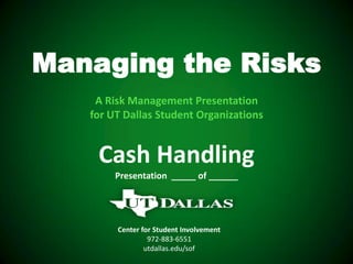 Managing the Risks
    A Risk Management Presentation
   for UT Dallas Student Organizations


    Cash Handling
        Presentation _____ of ______




        Center for Student Involvement
                 972-883-6551
                utdallas.edu/sof
 