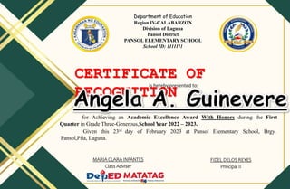CERTIFICATE OF
RECOGNITION
is hereby presented to:
for Achieving an Academic Excellence Award With Honors during the First
Quarter in Grade Three-Generous,School Year 2022 – 2023.
Given this 23rd day of February 2023 at Pansol Elementary School, Brgy.
Pansol,Pila, Laguna.
MARIA CLARA INFANTES
Class Adviser
FIDEL DELOS REYES
Principal II
Department of Education
Region IV-CALABARZON
Division of Laguna
Pansol District
PANSOL ELEMENTARY SCHOOL
School ID: 1111111
 