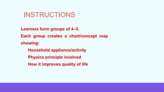 • Learners form groups of 4–5.
• Each group creates a chart/concept map
showing:
⚬ Household appliance/activity
⚬ Physics principle involved
⚬ How it improves quality of life
INSTRUCTIONS
 