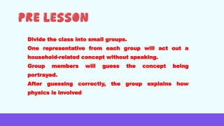 • Divide the class into small groups.
• One representative from each group will act out a
household-related concept without speaking.
• Group members will guess the concept being
portrayed.
• After guessing correctly, the group explains how
physics is involved
 