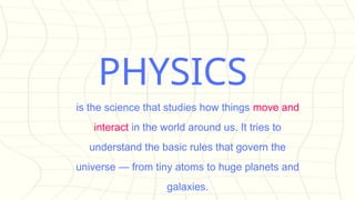 PHYSICS
is the science that studies how things move and
interact in the world around us. It tries to
understand the basic rules that govern the
universe — from tiny atoms to huge planets and
galaxies.
 