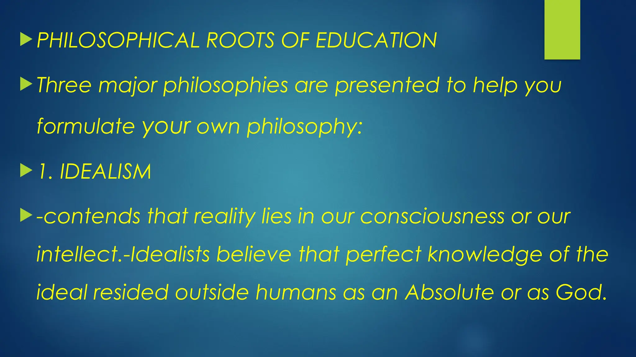  PHILOSOPHICAL ROOTS OF EDUCATION
 Three major philosophies are presented to help you
formulate your own philosophy:
 1. IDEALISM
 -contends that reality lies in our consciousness or our
intellect.-Idealists believe that perfect knowledge of the
ideal resided outside humans as an Absolute or as God.
 