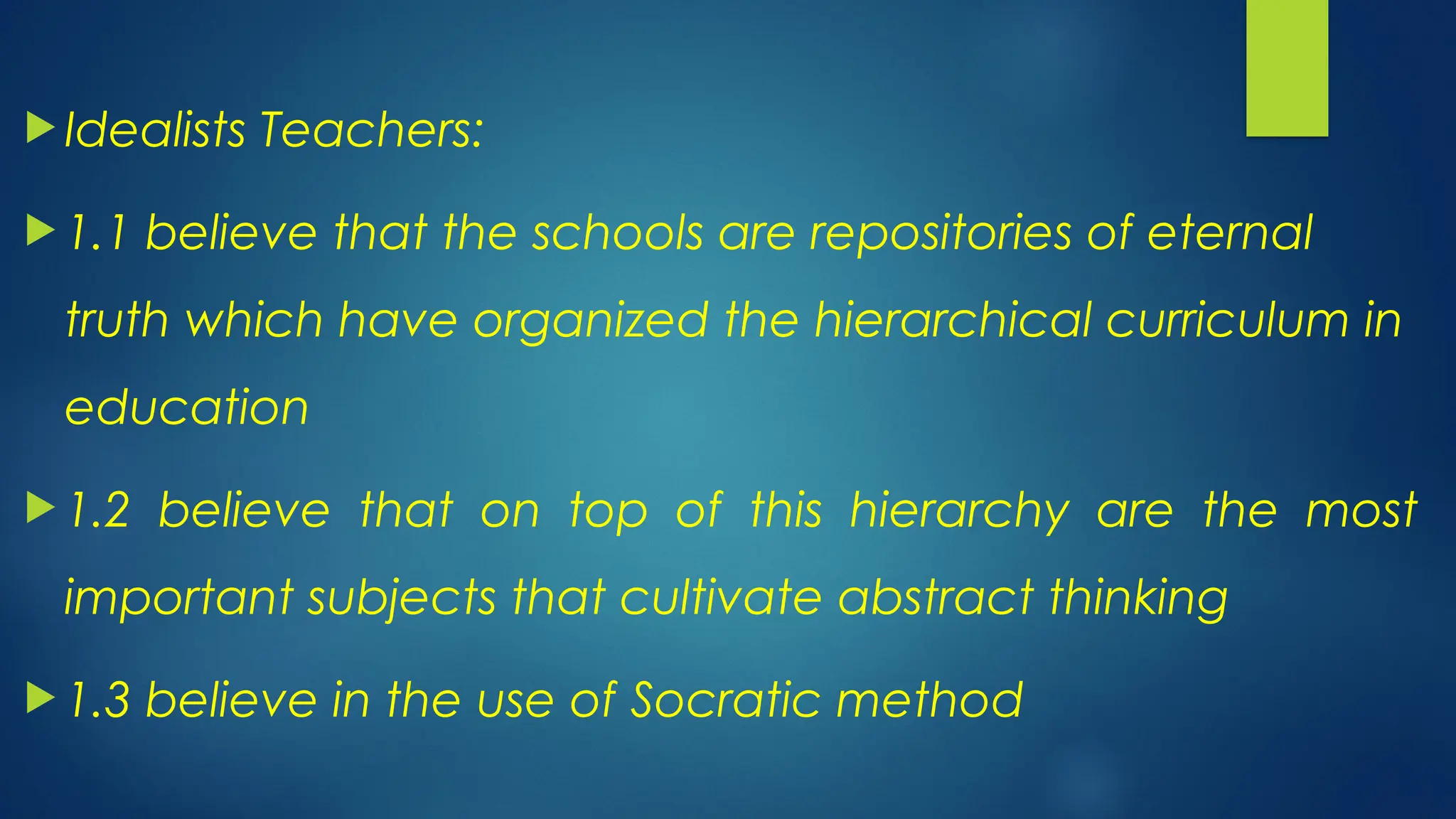  Idealists Teachers:
 1.1 believe that the schools are repositories of eternal
truth which have organized the hierarchical curriculum in
education
 1.2 believe that on top of this hierarchy are the most
important subjects that cultivate abstract thinking
 1.3 believe in the use of Socratic method
 