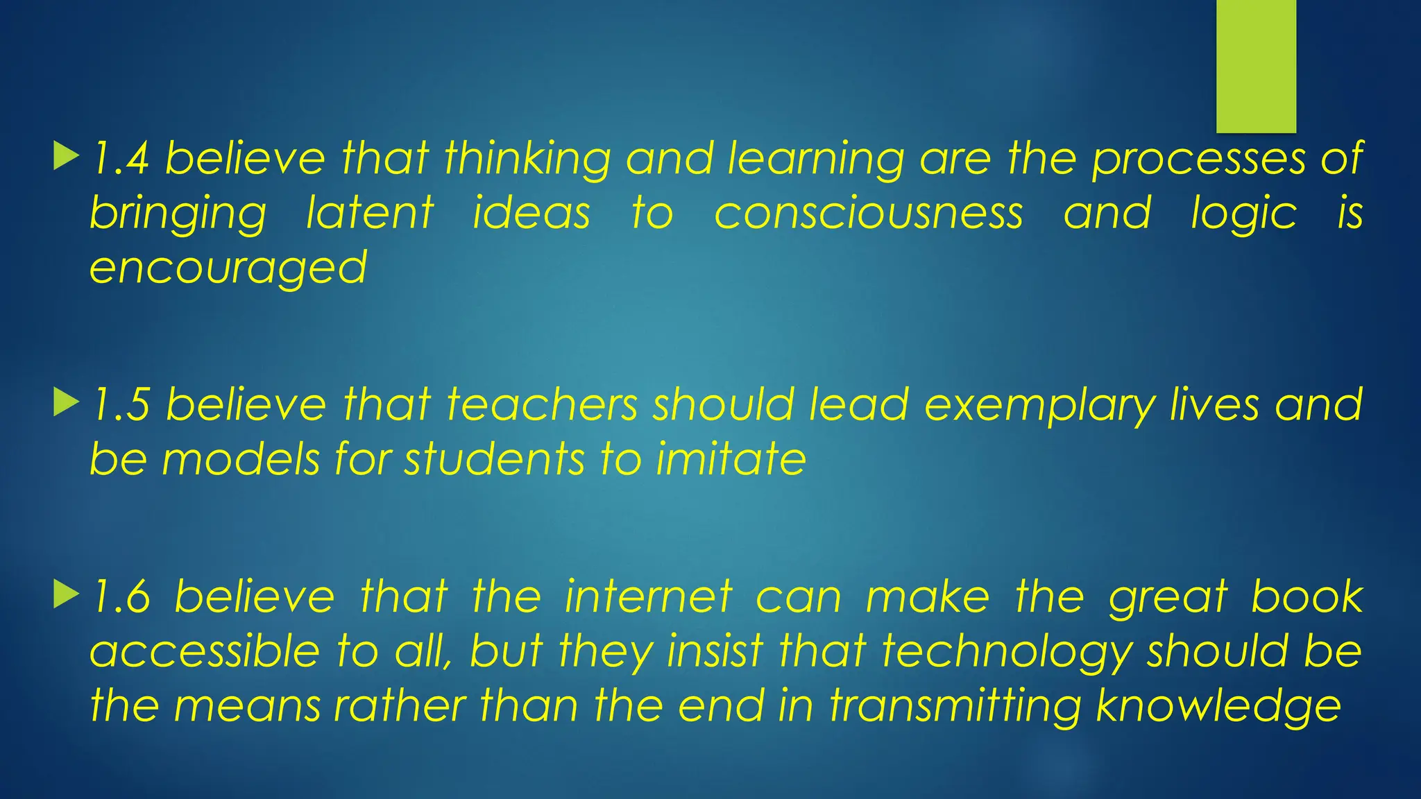  1.4 believe that thinking and learning are the processes of
bringing latent ideas to consciousness and logic is
encouraged
 1.5 believe that teachers should lead exemplary lives and
be models for students to imitate
 1.6 believe that the internet can make the great book
accessible to all, but they insist that technology should be
the means rather than the end in transmitting knowledge
 