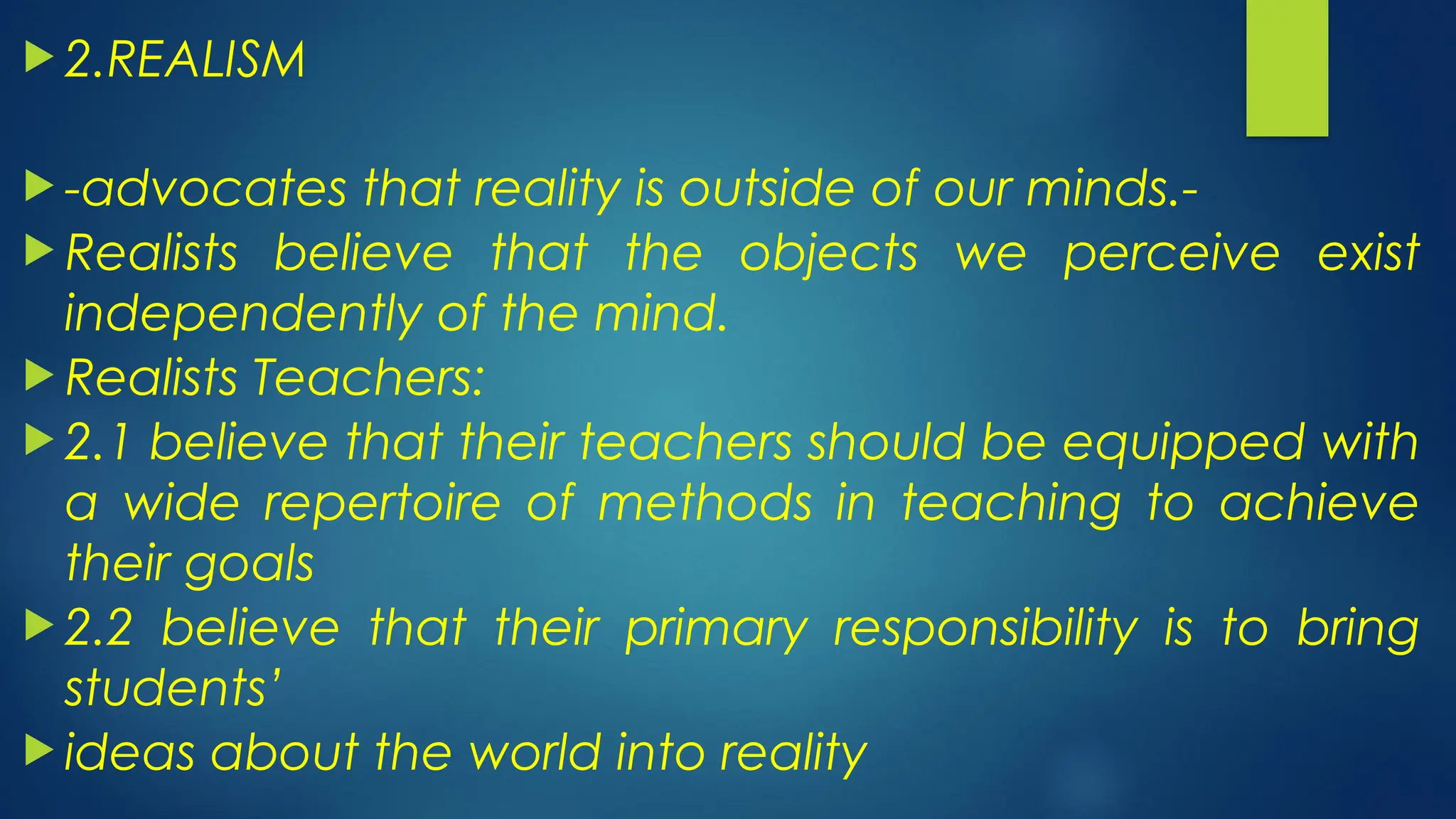  2.REALISM
 -advocates that reality is outside of our minds.-
 Realists believe that the objects we perceive exist
independently of the mind.
 Realists Teachers:
 2.1 believe that their teachers should be equipped with
a wide repertoire of methods in teaching to achieve
their goals
 2.2 believe that their primary responsibility is to bring
students’
 ideas about the world into reality
 