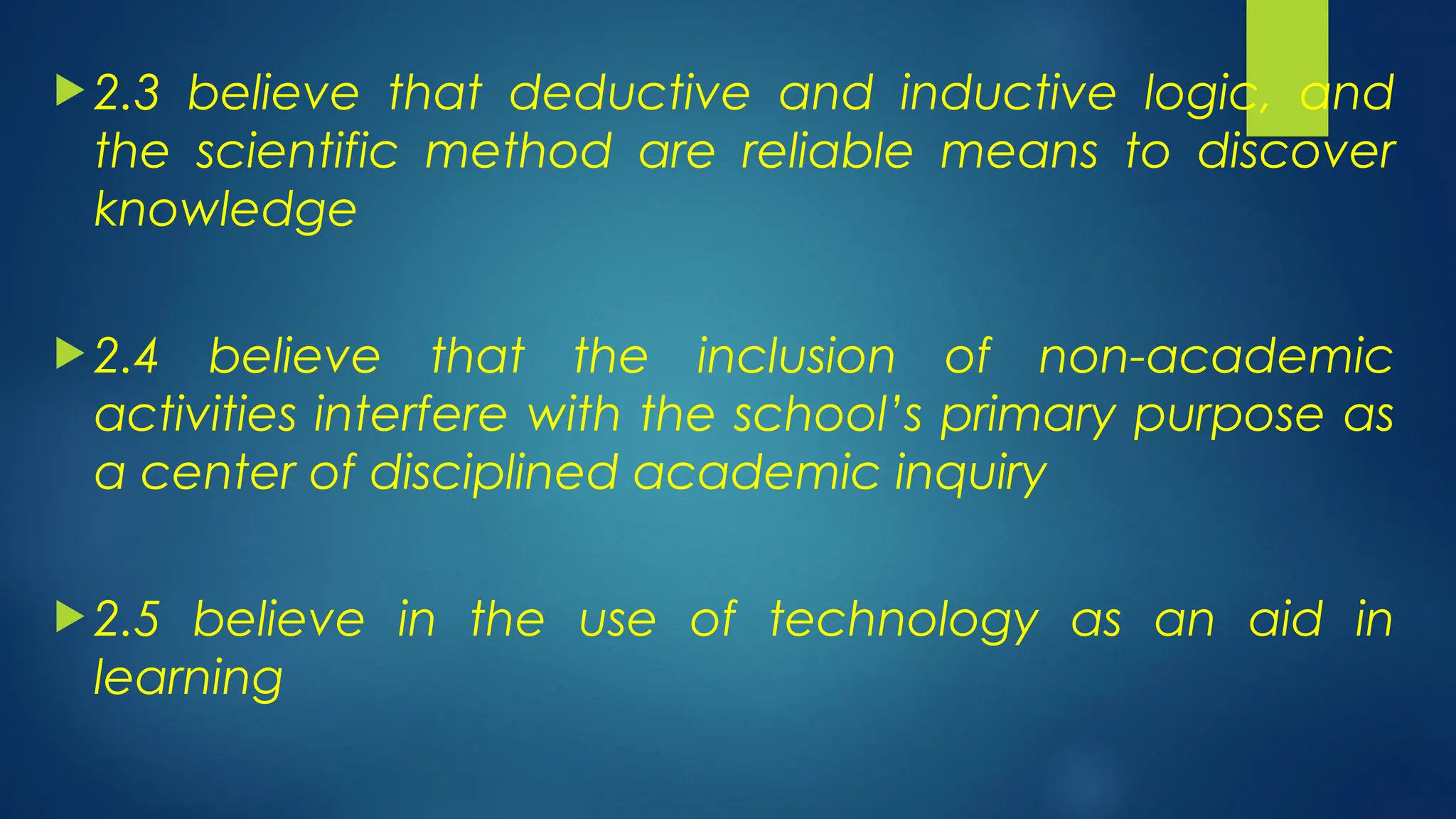  2.3 believe that deductive and inductive logic, and
the scientific method are reliable means to discover
knowledge
 2.4 believe that the inclusion of non-academic
activities interfere with the school’s primary purpose as
a center of disciplined academic inquiry
 2.5 believe in the use of technology as an aid in
learning
 