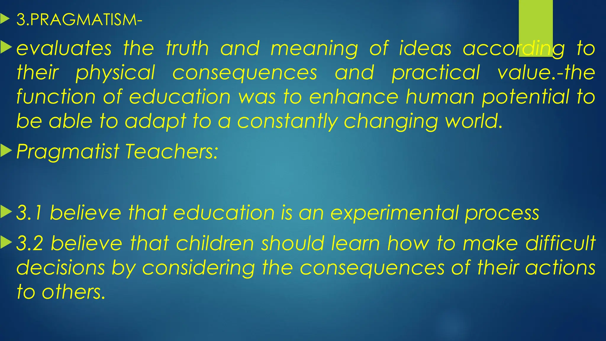  3.PRAGMATISM-
 evaluates the truth and meaning of ideas according to
their physical consequences and practical value.-the
function of education was to enhance human potential to
be able to adapt to a constantly changing world.
 Pragmatist Teachers:
 3.1 believe that education is an experimental process
 3.2 believe that children should learn how to make difficult
decisions by considering the consequences of their actions
to others.
 