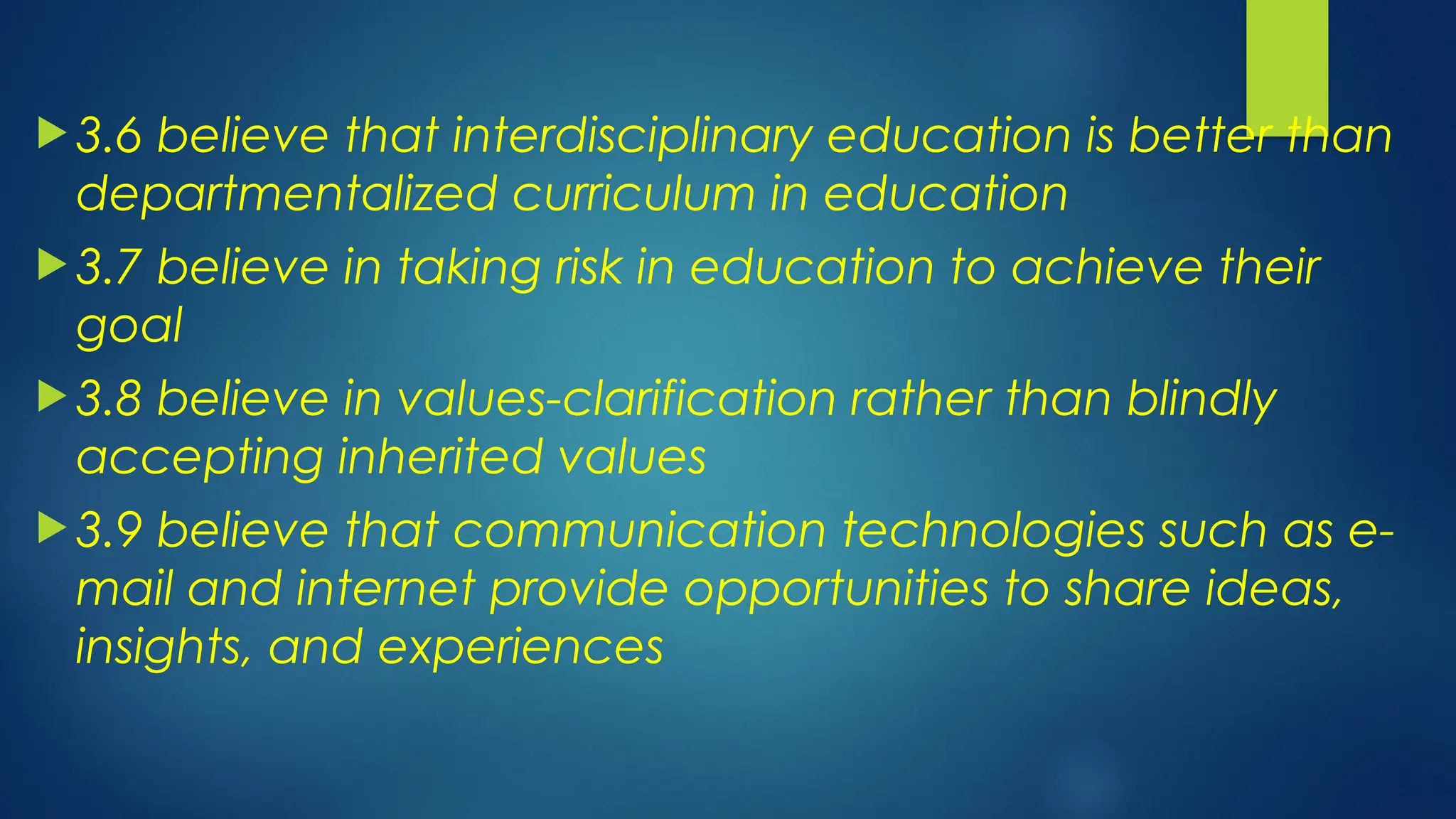  3.6 believe that interdisciplinary education is better than
departmentalized curriculum in education
 3.7 believe in taking risk in education to achieve their
goal
 3.8 believe in values-clarification rather than blindly
accepting inherited values
 3.9 believe that communication technologies such as e-
mail and internet provide opportunities to share ideas,
insights, and experiences
 
