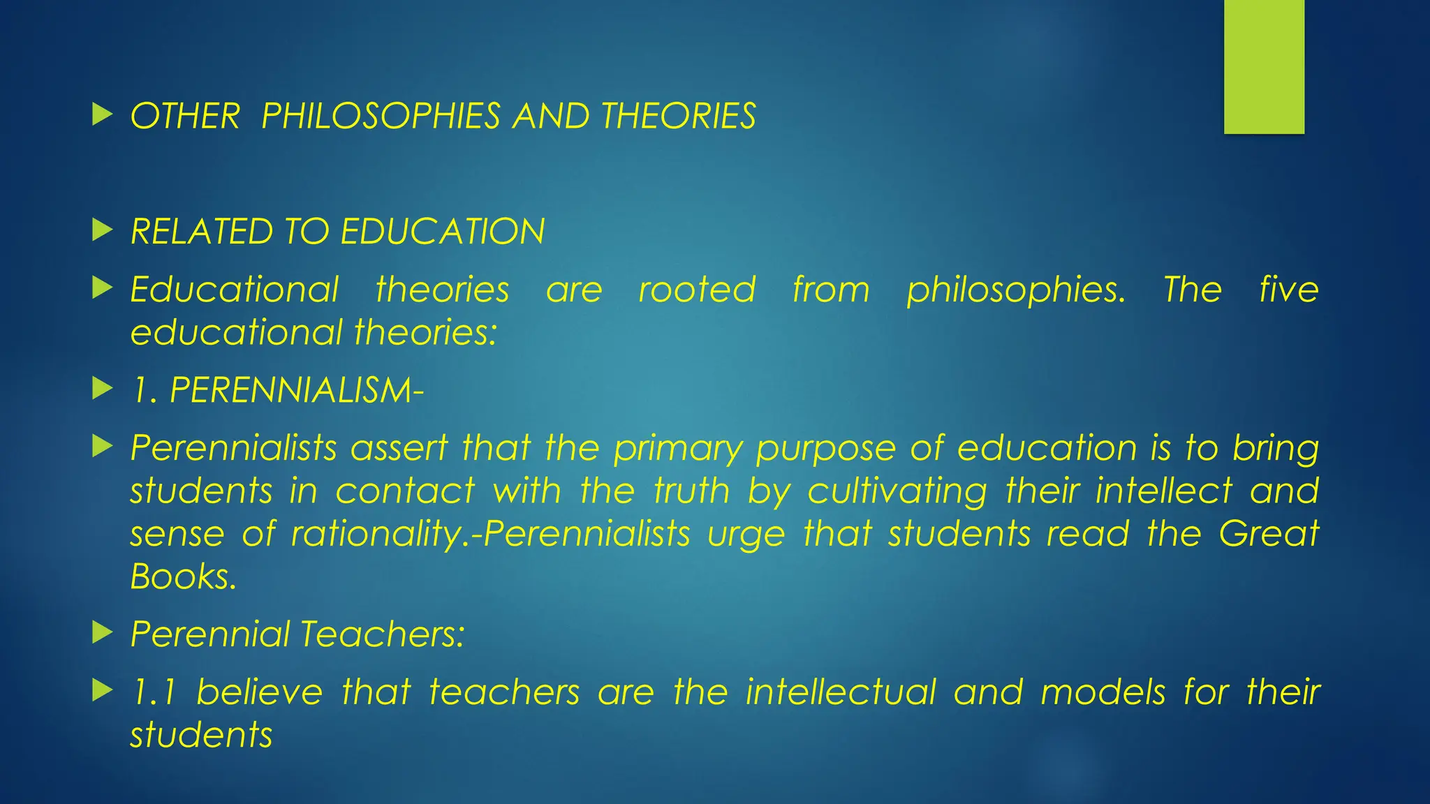  OTHER PHILOSOPHIES AND THEORIES
 RELATED TO EDUCATION
 Educational theories are rooted from philosophies. The five
educational theories:
 1. PERENNIALISM-
 Perennialists assert that the primary purpose of education is to bring
students in contact with the truth by cultivating their intellect and
sense of rationality.-Perennialists urge that students read the Great
Books.
 Perennial Teachers:
 1.1 believe that teachers are the intellectual and models for their
students
 