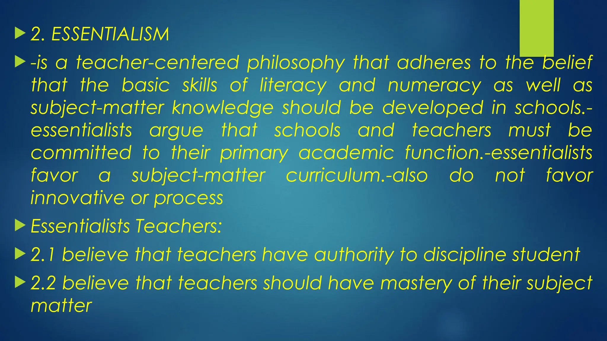  2. ESSENTIALISM
 -is a teacher-centered philosophy that adheres to the belief
that the basic skills of literacy and numeracy as well as
subject-matter knowledge should be developed in schools.-
essentialists argue that schools and teachers must be
committed to their primary academic function.-essentialists
favor a subject-matter curriculum.-also do not favor
innovative or process
 Essentialists Teachers:
 2.1 believe that teachers have authority to discipline student
 2.2 believe that teachers should have mastery of their subject
matter
 