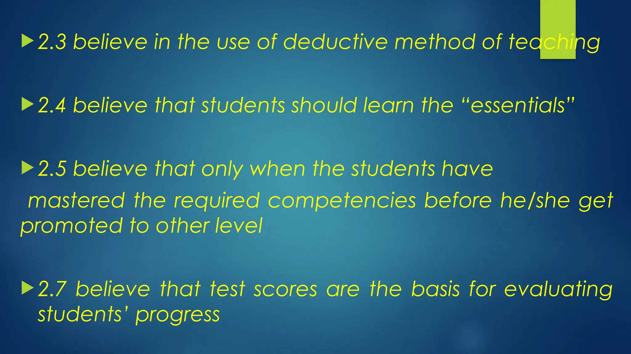  2.3 believe in the use of deductive method of teaching
 2.4 believe that students should learn the “essentials”
 2.5 believe that only when the students have
mastered the required competencies before he/she get
promoted to other level
 2.7 believe that test scores are the basis for evaluating
students’ progress
 