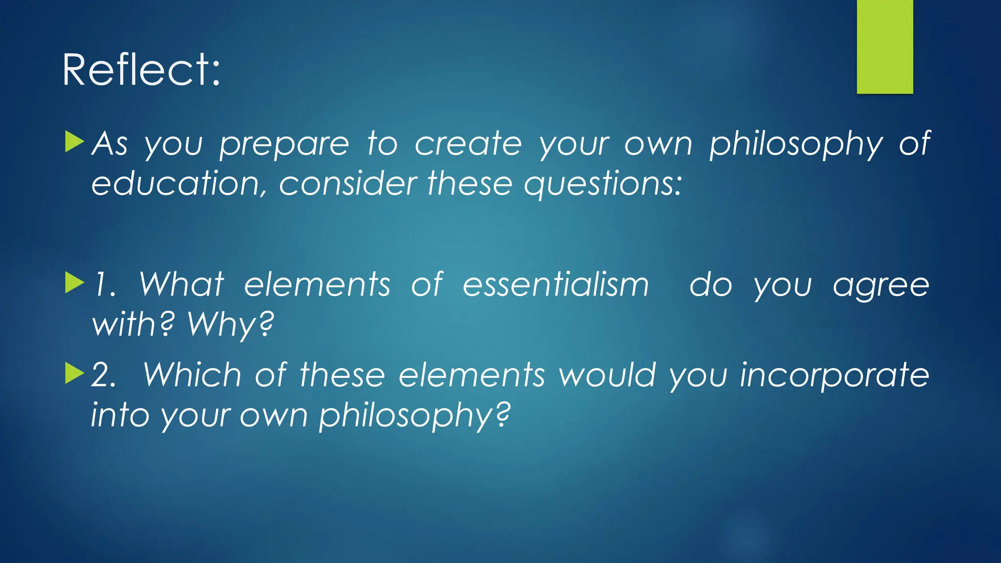 Reflect:
 As you prepare to create your own philosophy of
education, consider these questions:
 1. What elements of essentialism do you agree
with? Why?
 2. Which of these elements would you incorporate
into your own philosophy?
 