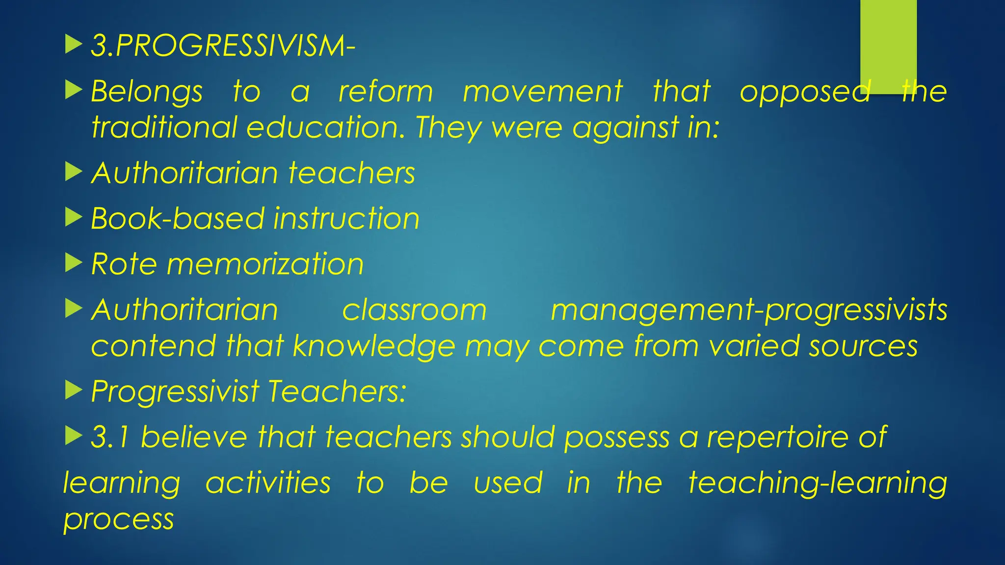  3.PROGRESSIVISM-
 Belongs to a reform movement that opposed the
traditional education. They were against in:
 Authoritarian teachers
 Book-based instruction
 Rote memorization
 Authoritarian classroom management-progressivists
contend that knowledge may come from varied sources
 Progressivist Teachers:
 3.1 believe that teachers should possess a repertoire of
learning activities to be used in the teaching-learning
process
 