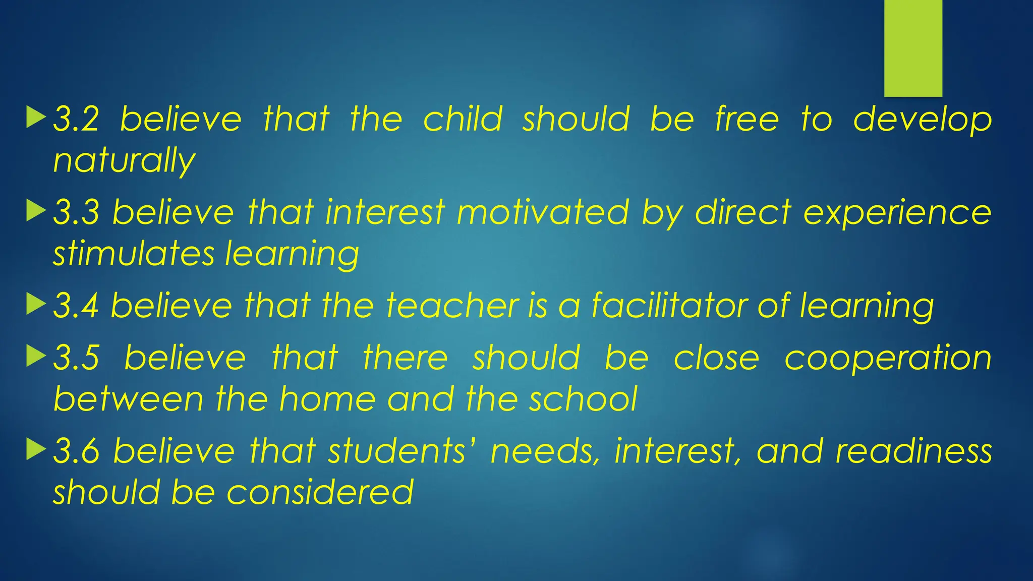  3.2 believe that the child should be free to develop
naturally
 3.3 believe that interest motivated by direct experience
stimulates learning
 3.4 believe that the teacher is a facilitator of learning
 3.5 believe that there should be close cooperation
between the home and the school
 3.6 believe that students’ needs, interest, and readiness
should be considered
 