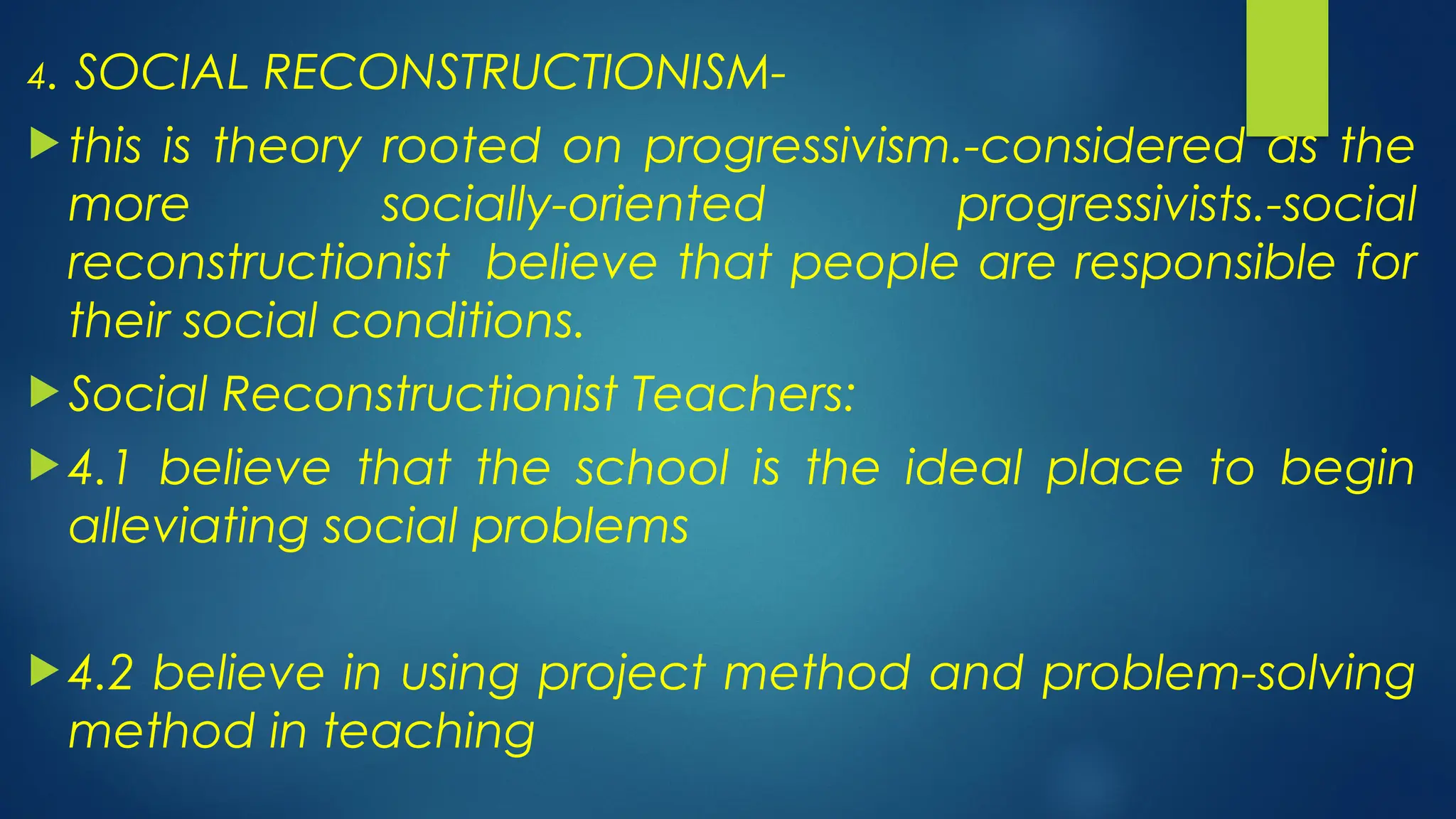 4. SOCIAL RECONSTRUCTIONISM-
 this is theory rooted on progressivism.-considered as the
more socially-oriented progressivists.-social
reconstructionist believe that people are responsible for
their social conditions.
 Social Reconstructionist Teachers:
 4.1 believe that the school is the ideal place to begin
alleviating social problems
 4.2 believe in using project method and problem-solving
method in teaching
 