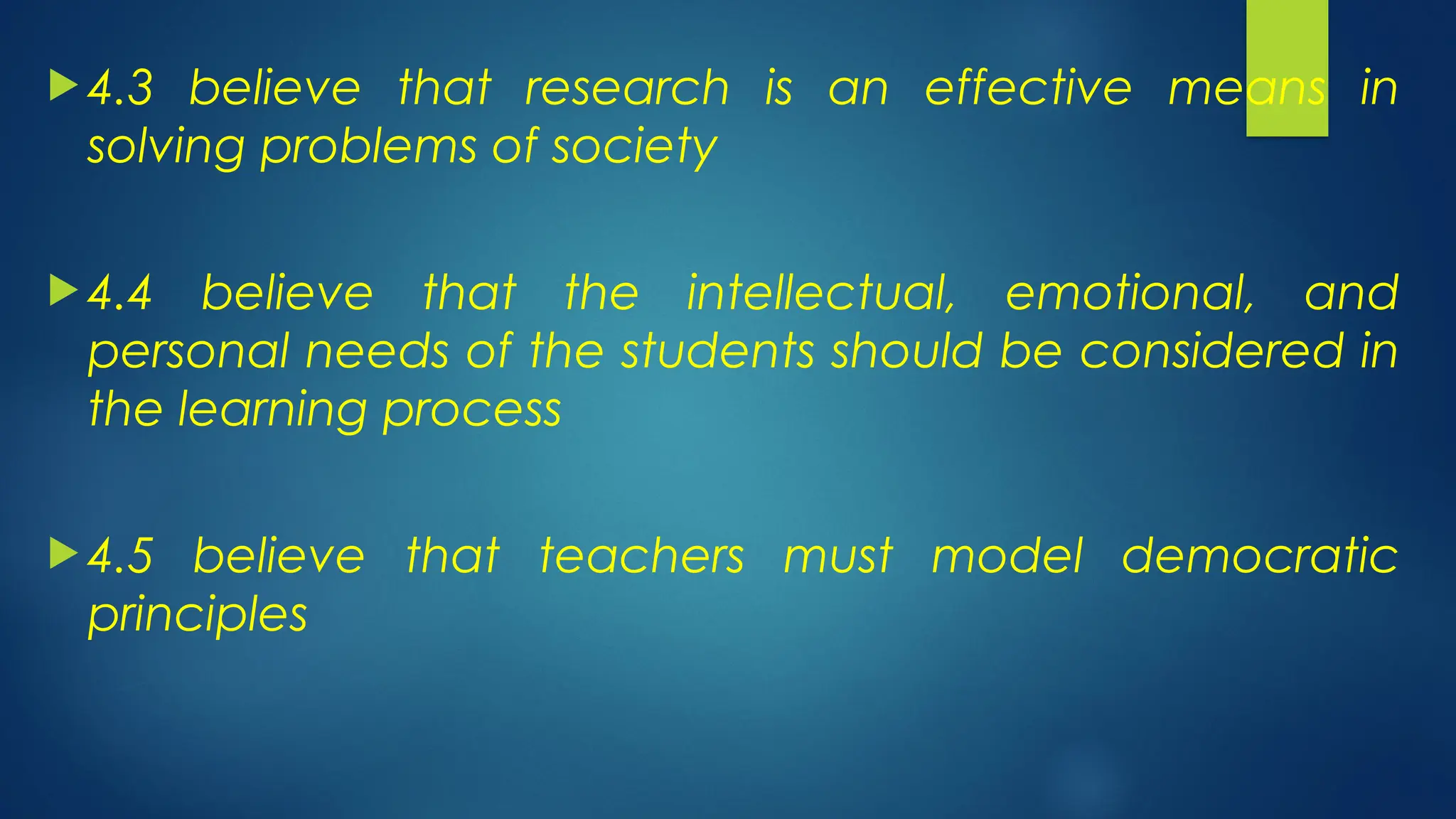  4.3 believe that research is an effective means in
solving problems of society
 4.4 believe that the intellectual, emotional, and
personal needs of the students should be considered in
the learning process
 4.5 believe that teachers must model democratic
principles
 