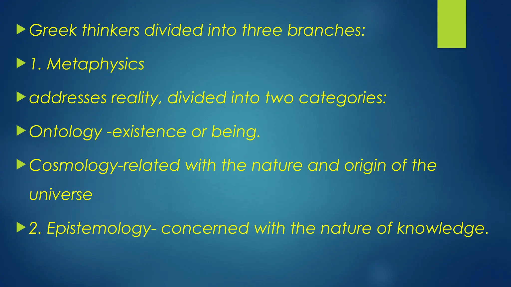  Greek thinkers divided into three branches:
 1. Metaphysics
 addresses reality, divided into two categories:
 Ontology -existence or being.
 Cosmology-related with the nature and origin of the
universe
 2. Epistemology- concerned with the nature of knowledge.
 
