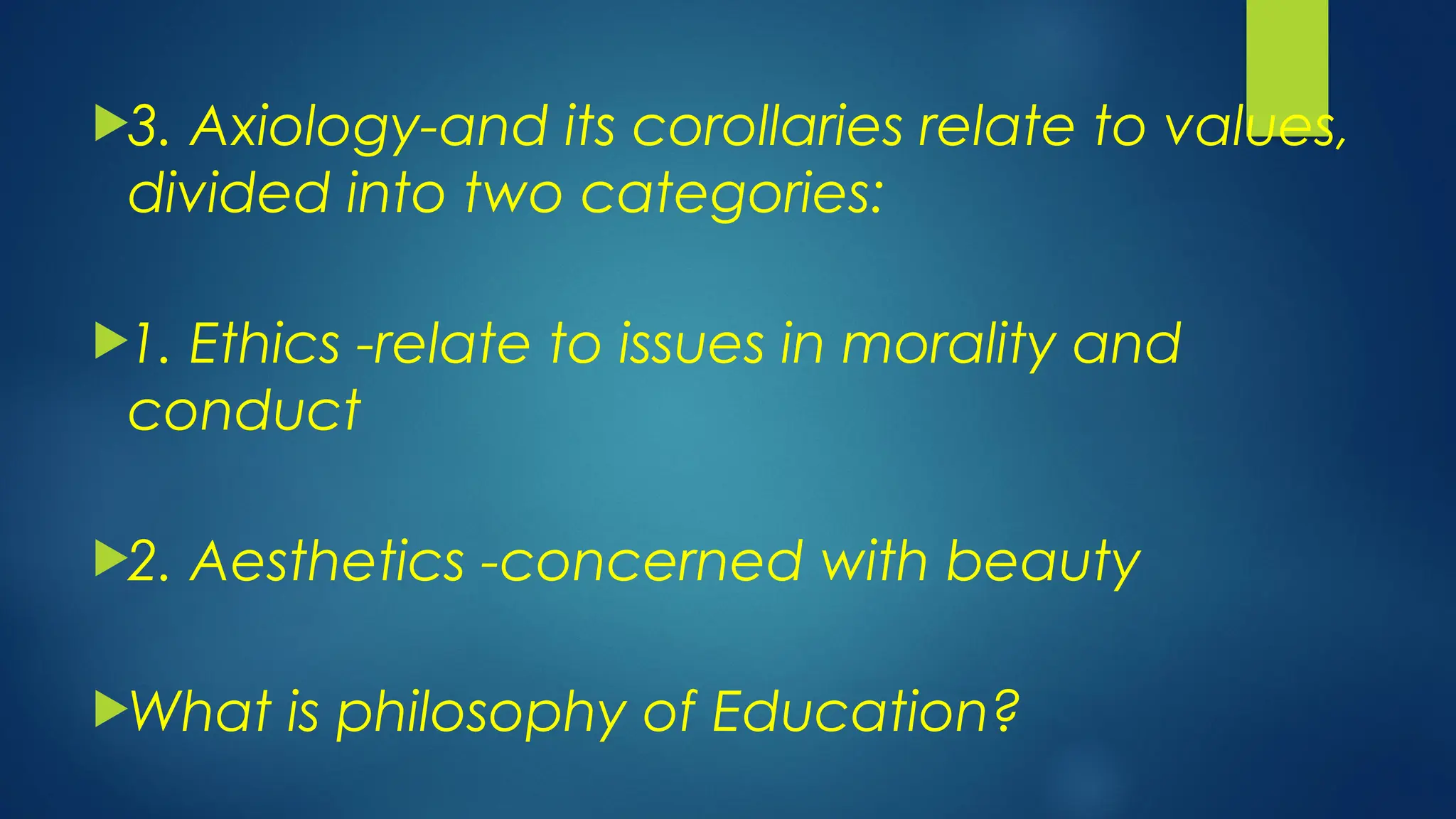 3. Axiology-and its corollaries relate to values,
divided into two categories:
1. Ethics -relate to issues in morality and
conduct
2. Aesthetics -concerned with beauty
What is philosophy of Education?
 