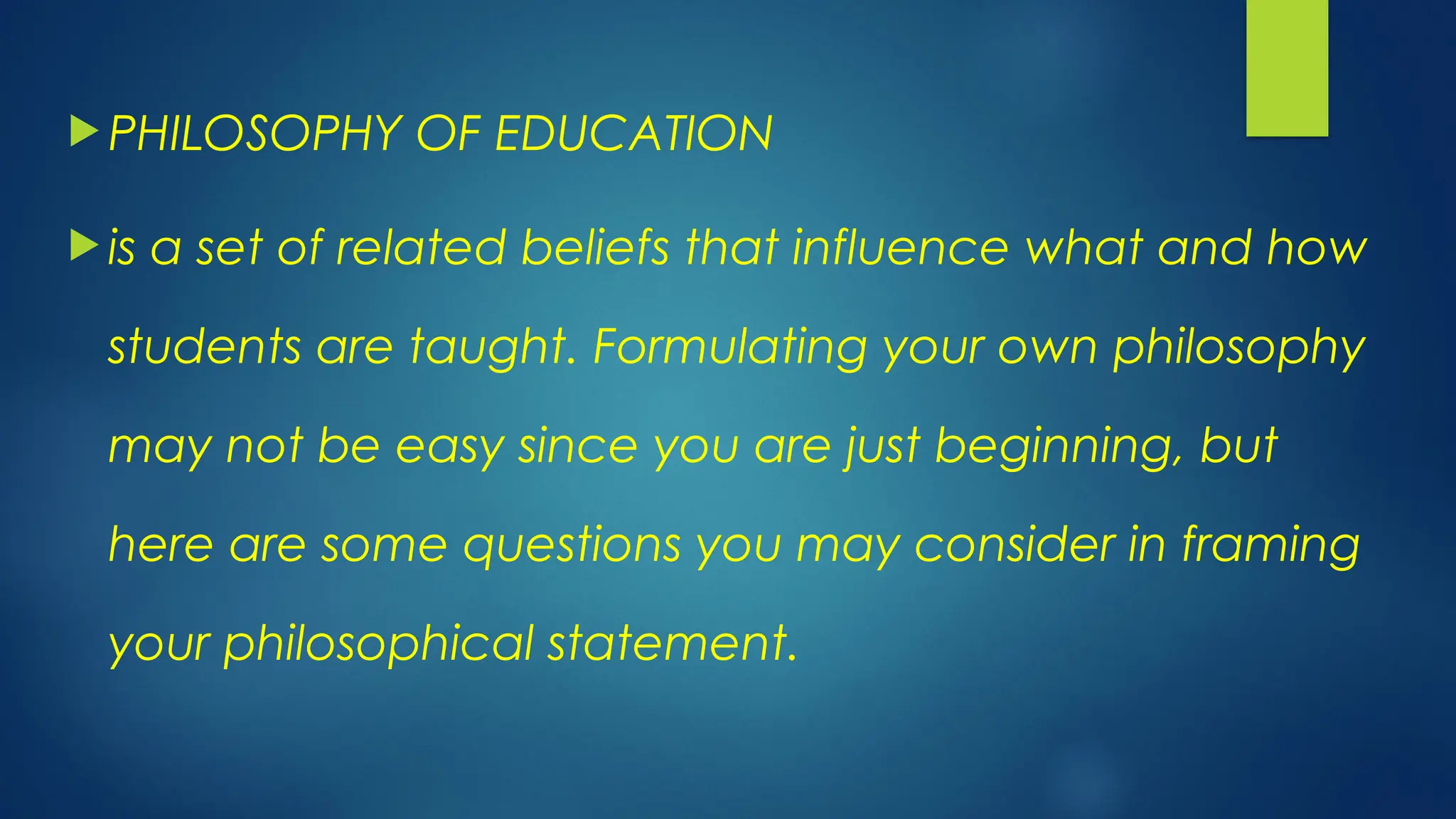  PHILOSOPHY OF EDUCATION
 is a set of related beliefs that influence what and how
students are taught. Formulating your own philosophy
may not be easy since you are just beginning, but
here are some questions you may consider in framing
your philosophical statement.
 