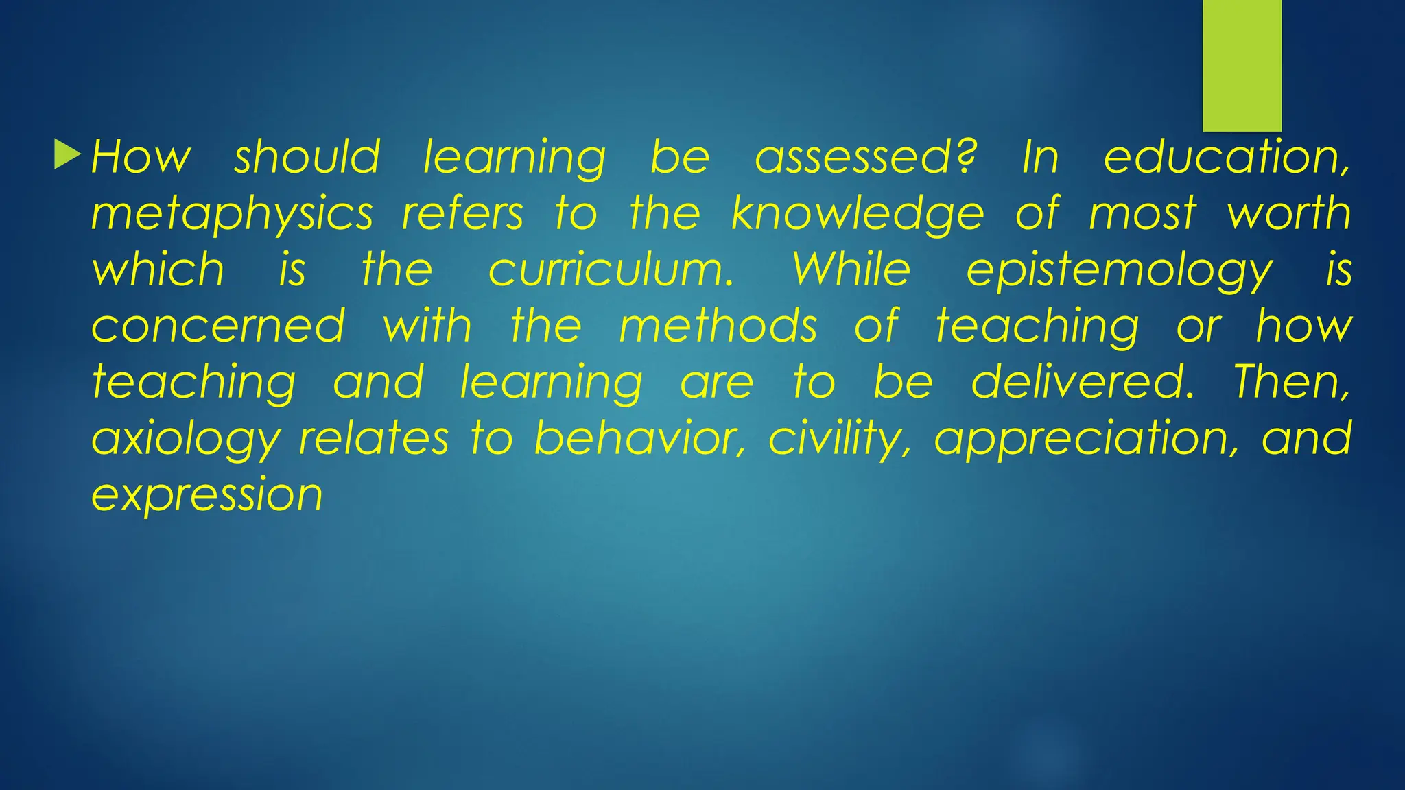  How should learning be assessed? In education,
metaphysics refers to the knowledge of most worth
which is the curriculum. While epistemology is
concerned with the methods of teaching or how
teaching and learning are to be delivered. Then,
axiology relates to behavior, civility, appreciation, and
expression
 