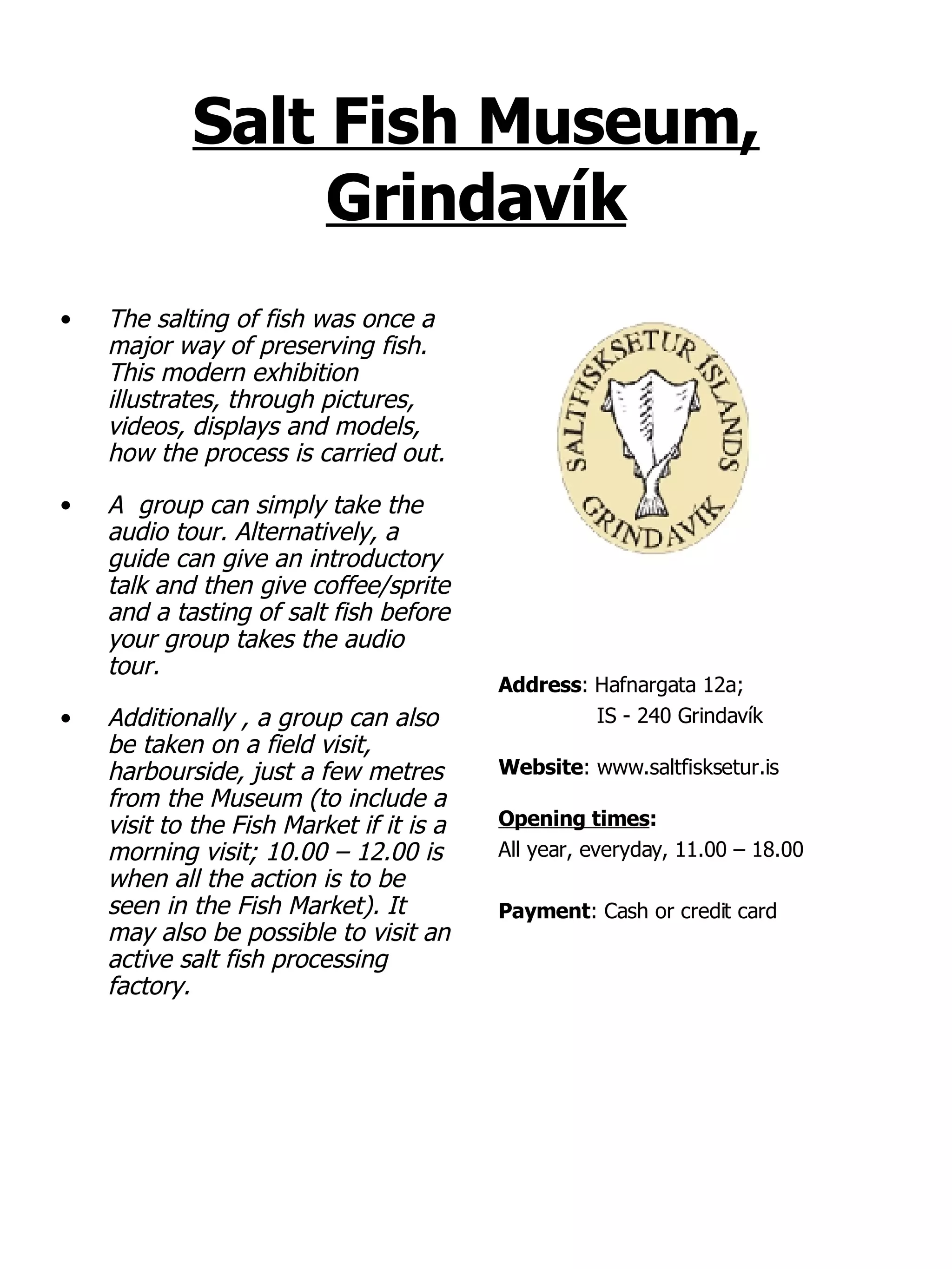 Salt Fish Museum, Grindavík The salting of fish was once a major way of preserving fish. This modern exhibition illustrates, through pictures, videos, displays and models, how the process is carried out.  A  group can simply take the audio tour. Alternatively, a guide can give an introductory talk and then give coffee/sprite and a tasting of salt fish before your group takes the audio tour. Additionally , a group can also be taken on a field visit, harbourside, just a few metres from the Museum (to include a visit to the Fish Market if it is a morning visit; 10.00 – 12.00 is when all the action is to be seen in the Fish Market). It may also be possible to visit an active salt fish processing factory. Address :   Hafnargata 12a;  IS - 240 Grindavík Website : www.saltfisksetur.is Opening times : All year, everyday, 11.00 – 18.00 Payment : Cash or credit card 