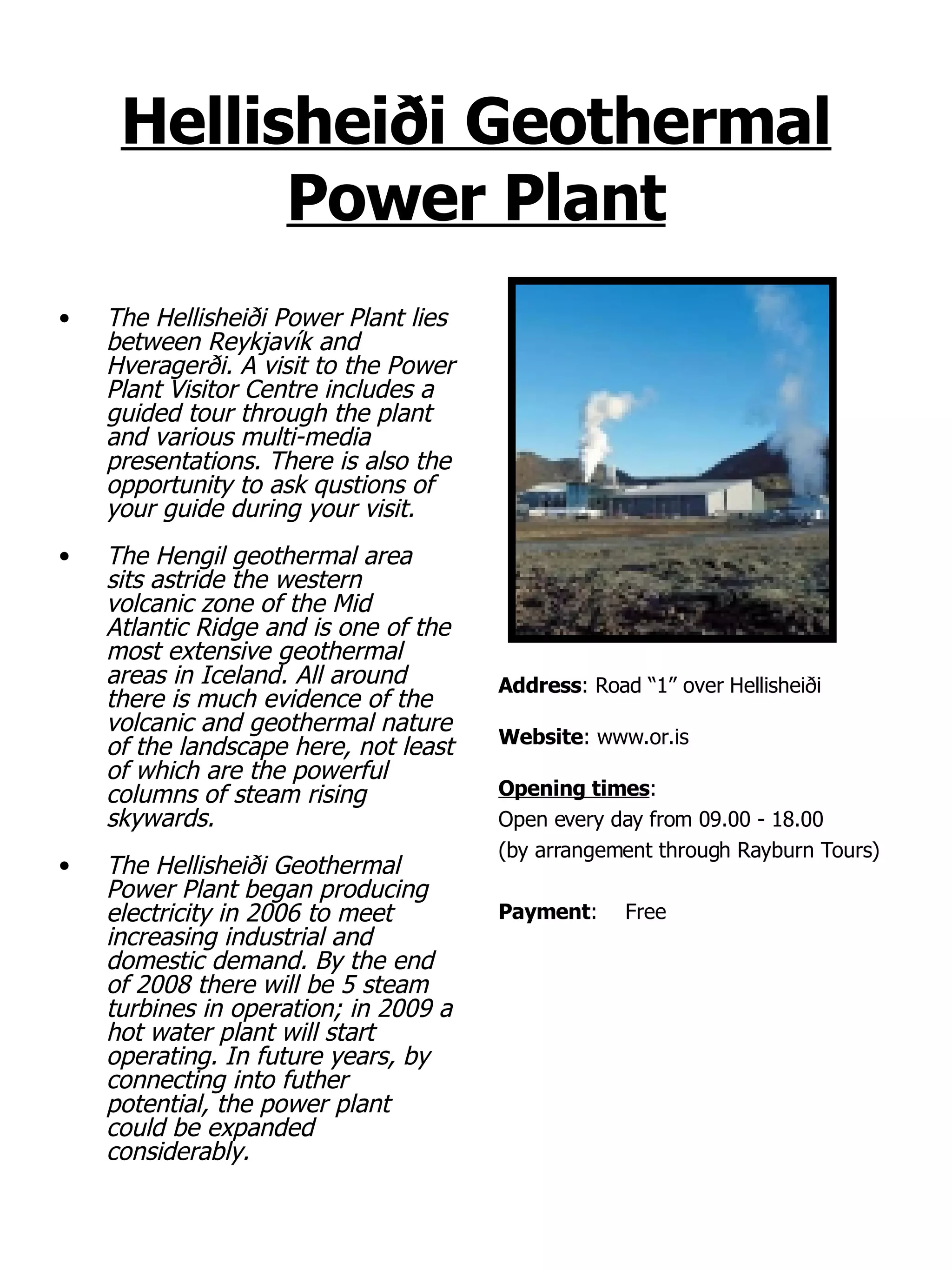 Hellisheiði Geothermal Power Plant The Hellisheiði Power Plant lies between Reykjavík and Hveragerði. A visit to the Power Plant Visitor Centre includes a guided tour through the plant and various multi-media presentations. There is also the opportunity to ask qustions of your guide during your visit. The Hengil geothermal area sits astride the western volcanic zone of the Mid Atlantic Ridge and is one of the most extensive geothermal areas in Iceland. All around there is much evidence of the volcanic and geothermal nature of the landscape here, not least of which are the powerful columns of steam rising skywards.  The Hellisheiði Geothermal Power Plant began producing electricity in 2006 to meet increasing industrial and domestic demand. By the end of 2008 there will be 5 steam turbines in operation; in 2009 a hot water plant will start operating. In future years, by connecting into futher potential, the power plant could be expanded considerably. Address : Road “1” over Hellisheiði Website : www.or.is Opening times : Open every day from 09.00 - 18.00  (by arrangement through Rayburn Tours) Payment : Free 