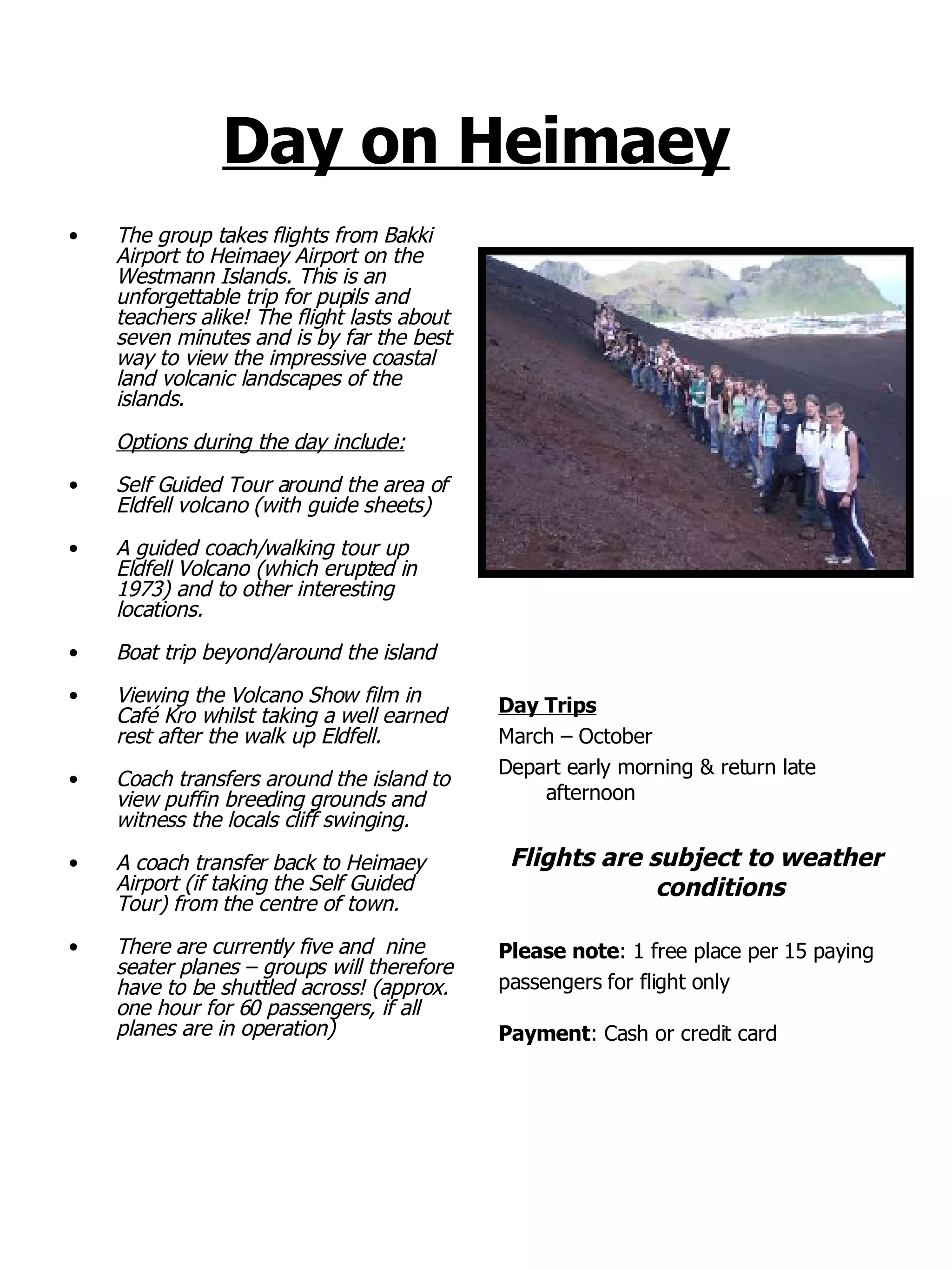 Day on Heimaey The group takes flights from Bakki Airport to Heimaey Airport on the Westmann Islands. This is an unforgettable trip for pupils and teachers alike! The flight lasts about seven minutes and is by far the best way to view the impressive coastal land volcanic landscapes of the islands. Options during the day include: Self Guided Tour around the area of Eldfell volcano (with guide sheets) A guided coach/walking tour up Eldfell Volcano (which erupted in 1973) and to other interesting locations. Boat trip beyond/around the island  Viewing the Volcano Show film in Café Kro whilst taking a well earned rest after the walk up Eldfell. Coach transfers around the island to view puffin breeding grounds and witness the locals cliff swinging. A coach transfer back to Heimaey Airport (if taking the Self Guided Tour) from the centre of town. There are currently five and  nine seater planes – groups will therefore have to be shuttled across! (approx. one hour for 60 passengers, if all planes are in operation) Day Trips March – October  Depart early morning & return late afternoon Flights are subject to weather conditions Please note : 1 free place per 15 paying  passengers for flight only Payment : Cash or credit card 
