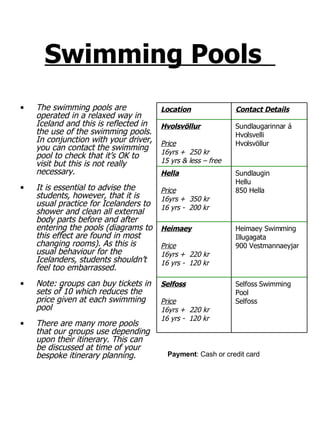 Swimming Pools   The swimming pools are operated in a relaxed way in Iceland and this is reflected in the use of the swimming pools. In conjunction with your driver, you can contact the swimming pool to check that it’s OK to visit but this is not really necessary.  It is essential to advise the students, however, that it is usual practice for Icelanders to shower and clean all external body parts before and after entering the pools (diagrams to this effect are found in most changing rooms). As this is usual behaviour for the Icelanders, students shouldn’t feel too embarrassed. Note: groups can buy tickets in sets of 10 which reduces the price given at each swimming pool There are many more pools that our groups use depending upon their itinerary. This can be discussed at time of your bespoke itinerary planning. Payment : Cash or credit card Selfoss Swimming Pool Selfoss Selfoss Price 16yrs +  220 kr 16 yrs -  120 kr Heimaey Swimming Illugagata 900 Vestmannaeyjar Heimaey Price 16yrs +  220 kr 16 yrs -  120 kr Sundlaugin Hellu 850 Hella Hella Price 16yrs +  350 kr 16 yrs -  200 kr Sundlaugarinnar á Hvolsvelli Hvolsvöllur Hvolsvöllur Price 16yrs +  250 kr 15 yrs & less – free Contact Details Location 