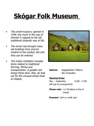 Skógar Folk Museum   This small museum, opened in 1949, has much in the way of interest in regards to the old traditional Icelandic way of life. The owner has brought many old buildings from around Iceland to the outdoor site and they can be entered.   The indoor exhibition includes items related to traditional  farming, fishing and transportation. A guided visit brings these alive. Also, do look out for the unusual sheep head on display. Address : Byggdasafind í Skókum 861 Hvolsvöllur Opening times : May  – September 10.00 - 17.00  (All year by arrangement) Please note : 1 in 20 places is free of  charge Payment : Cash or credit card 