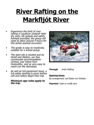 River Rafting on the Markfljót River   Experience the thrill of river rafting in southern Iceland! With dry suits, life jackets and safety helmets provided, the group will need to allow around 4 hours for this action-packed excursion.  The grade is easy to moderate, suitable for a school group. The start site is located just by Húsið and Skálinn, our two countryside accommodation centres, just inland from Hvolsvöllur, and so very easy to reach (on the doorstep).  As well as full equipment issue, a full safety briefing is given before raft and rafters begin their trip.  Minimum age rules apply to the trip. Through Arctic Rafting  Opening times : By arrangement; not Easter nor October  Payment : Cash or credit card 