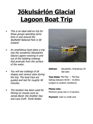 Jökulsárlón Glacial Lagoon Boat Trip This is an ideal add-on trip for those groups spending some time in and around the Skaftafell National Park in SE Iceland. An amphibious boat takes a trip into the wonderful Jökulsárlón Glacial Lagoon weaving in and out of the bobbing icebergs that protrude from the surface of the water.   You will see icebergs of all shapes and various sizes during the trip. The boat trips are guided and last for roughly 40 minutes. The location has been used for filming on movies such as James Bond: Die Another Day and Lara Croft: Tomb Raider. Address : Jökulsárlón, Smárabraut 20 780 Höfn Tour times : Mid May  –  Mid Sep  Sailings between 09.00 – 19.00hrs (subject to weather conditions) Please note :  Minimum group size is 12 persons Payment : Cash or credit card 