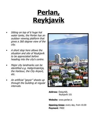 Perlan, Reykjavík Sitting on top of 6 huge hot water tanks, the Perlan has an outdoor viewing platform that gives a 360 degree view of the city. A short stop here allows the situation and site of Reykjavík to be appreciated before heading into the city’s centre.  Major city landmarks can be identified e.g. Hallgrímskirkja, the Harbour, the City Airport, etc.  An artificial “geysir” shoots up through the building at regular intervals. Address :   Öskjuhlíð,   Reykjavík 101 Website : www.perlan.is Opening times :  every day, from 10.00  Payment : FREE 