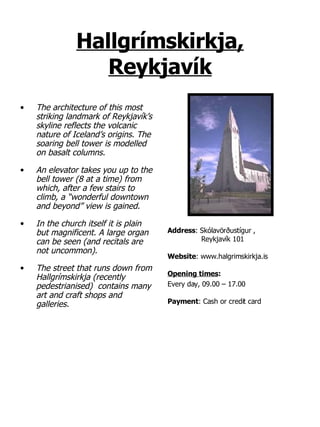 Hallgrímskirkja, Reykjavík The architecture of this most striking landmark of Reykjavík’s skyline reflects the volcanic nature of Iceland’s origins. The soaring bell tower is modelled on basalt columns.  An elevator takes you up to the bell tower (8 at a time) from which, after a few stairs to climb, a “wonderful downtown and beyond” view is gained. In the church itself it is plain but magnificent. A large organ can be seen (and recitals are not uncommon). The street that runs down from Hallgrímskirkja (recently pedestrianised)  contains many art and craft shops and galleries. Address :   Skólavörðustígur  ,   Reykjavík 101 Website : www.halgrimskirkja.is Opening times :   Every day, 09.00 – 17.00 Payment : Cash or credit card 