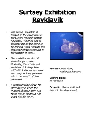 Surtsey Exhibition Reykjavík The Surtsey Exhibition is located on the upper floor of the Culture House in central Reykjavík. It formed part of Iceland’s bid for the island to be granted World Heritage Site status (which was achieved in the summer of 2008).  The exhibition consists of several huge screens illustrating the activity and evolution of Surtsey from 1963–67. Information boards and many rock samples also add to the wealth of data presented. A computer table allows for interactivity in which the changes in shape, flora and fauna can be modelled 120 years into the future.  Address:  Culture House,  Hverfiskgata, Reykjavík Opening times : All year round Payment : Cash or credit card  (free entry for school groups) 