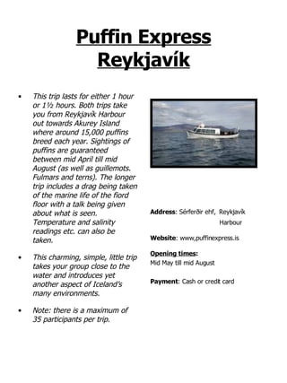 Puffin Express Reykjavík This trip lasts for either 1 hour or 1½ hours. Both trips take you from Reykjavík Harbour out towards Akurey Island where around 15,000 puffins breed each year. Sightings of puffins are guaranteed between mid April till mid August (as well as guillemots. Fulmars and terns). The longer trip includes a drag being taken of the marine life of the fiord floor with a talk being given about what is seen. Temperature and salinity readings etc. can also be taken.  This charming, simple, little trip takes your group close to the water and introduces yet another aspect of Iceland’s many environments. Note: there is a maximum of 35 participants per trip. Address :   Sérferðir ehf,   Reykjavík  Harbour   Website : www,puffinexpress.is Opening times : Mid May till mid August Payment : Cash or credit card 