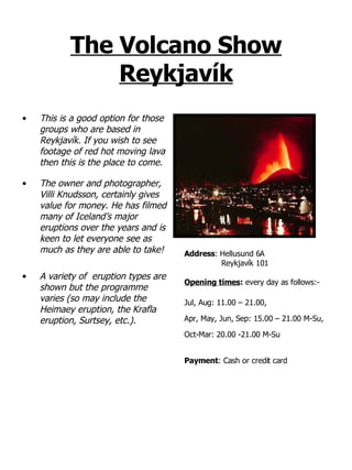 The Volcano Show Reykjavík This is a good option for those groups who are based in Reykjavík. If you wish to see footage of red hot moving lava then this is the place to come.  The owner and photographer, Villi Knudsson, certainly gives value for money. He has filmed many of Iceland’s major eruptions over the years and is keen to let everyone see as much as they are able to take! A variety of  eruption types are shown but the programme varies (so may include the Heimaey eruption, the Krafla eruption, Surtsey, etc.).  Address :   Hellusund 6A   Reykjavík 101 Opening times :  every day as follows:- Jul, Aug: 11.00 – 21.00,  Apr, May, Jun, Sep: 15.00 – 21.00 M-Su,  Oct-Mar: 20.00 -21.00 M-Su Payment : Cash or credit card 