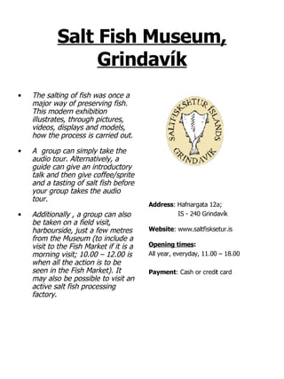 Salt Fish Museum, Grindavík The salting of fish was once a major way of preserving fish. This modern exhibition illustrates, through pictures, videos, displays and models, how the process is carried out.  A  group can simply take the audio tour. Alternatively, a guide can give an introductory talk and then give coffee/sprite and a tasting of salt fish before your group takes the audio tour. Additionally , a group can also be taken on a field visit, harbourside, just a few metres from the Museum (to include a visit to the Fish Market if it is a morning visit; 10.00 – 12.00 is when all the action is to be seen in the Fish Market). It may also be possible to visit an active salt fish processing factory. Address :   Hafnargata 12a;  IS - 240 Grindavík Website : www.saltfisksetur.is Opening times : All year, everyday, 11.00 – 18.00 Payment : Cash or credit card 