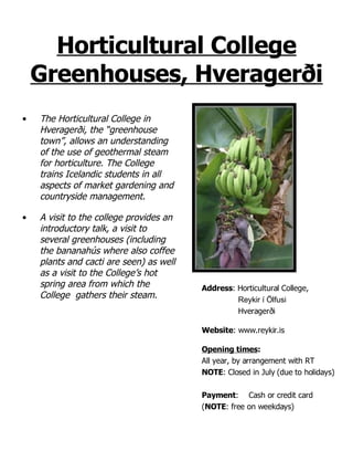 Horticultural College Greenhouses, Hveragerði The Horticultural College in Hveragerði, the “greenhouse town”, allows an understanding of the use of geothermal steam for horticulture. The College trains Icelandic students in all aspects of market gardening and countryside management. A visit to the college provides an introductory talk, a visit to several greenhouses (including the bananahús where also coffee plants and cacti are seen) as well as a visit to the College’s hot spring area from which the College  gathers their steam. Address : Horticultural College,  Reykir í Ölfusi Hveragerði Website : www.reykir.is Opening times : All year, by arrangement with RT NOTE : Closed in July (due to holidays) Payment : Cash or credit card ( NOTE : free on weekdays) 