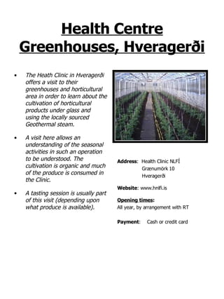 Health Centre Greenhouses, Hveragerði The Heath Clinic in Hveragerði offers a visit to their greenhouses and horticultural area in order to learn about the cultivation of horticultural products under glass and  using the locally sourced Geothermal steam. A visit here allows an understanding of the seasonal activities in such an operation to be understood. The cultivation is organic and much of the produce is consumed in the Clinic. A tasting session is usually part of this visit (depending upon what produce is available). Address :  Health Clinic NLFÍ Grænumörk 10 Hveragerði Website : www.hnlfi.is Opening times : All year, by arrangement with RT Payment : Cash or credit card 