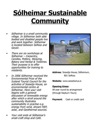 Sólheimar Sustainable Community Sólheimar is a small community village. In Sólheimar both able bodied and disabled people live and work together. Sólheimar is located between Selfoss and Geysir. There are six workshops at Sólheimar – Carpentry, Candles, Pottery, Weaving, Bakery and Herbal & Toiletries. Their purpose is to offer opportunities for training to residents. In 2006 Sólheimar received the Environmental Prize of the Iceland Tourist Council for the activities of Sesselja House, an environmental centre at Sólheimar. Here your visit begins with a general discussion of renewable energy after which a stroll around the community illustrates sustainability in practise e.g. energy from wind, stream HEP, solar, and Geothermal sources.  Your visit ends at Sólheimar’s small craft shop and Café.   Address :   Sesselja House, Sólheimum,  801 Selfoss Website : www.sesseliuhus.is Opening times : All year round by arrangement  (through Rayburn Tours) Payment : Cash or credit card 