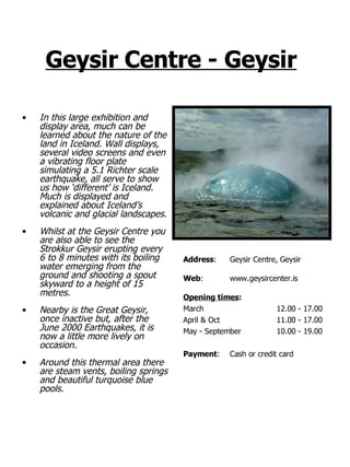 Geysir Centre - Geysir   In this large exhibition and display area, much can be learned about the nature of the land in Iceland. Wall displays, several video screens and even a vibrating floor plate simulating a 5.1 Richter scale earthquake, all serve to show us how ‘different’ is Iceland. Much is displayed and explained about Iceland’s volcanic and glacial landscapes. Whilst at the Geysir Centre you are also able to see the Strokkur Geysir erupting every 6 to 8 minutes with its boiling water emerging from the ground and shooting a spout skyward to a height of 15 metres. Nearby is the Great Geysir, once inactive but, after the June 2000 Earthquakes, it is now a little more lively on occasion. Around this thermal area there are steam vents, boiling springs and beautiful turquoise blue pools. Address : Geysir Centre, Geysir Web : www.geysircenter.is Opening times : March   12.00 - 17.00 April & Oct 11.00 - 17.00 May - September 10.00 - 19.00  Payment : Cash or credit card 