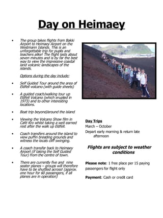 Day on Heimaey The group takes flights from Bakki Airport to Heimaey Airport on the Westmann Islands. This is an unforgettable trip for pupils and teachers alike! The flight lasts about seven minutes and is by far the best way to view the impressive coastal land volcanic landscapes of the islands. Options during the day include: Self Guided Tour around the area of Eldfell volcano (with guide sheets) A guided coach/walking tour up Eldfell Volcano (which erupted in 1973) and to other interesting locations. Boat trip beyond/around the island  Viewing the Volcano Show film in Café Kro whilst taking a well earned rest after the walk up Eldfell. Coach transfers around the island to view puffin breeding grounds and witness the locals cliff swinging. A coach transfer back to Heimaey Airport (if taking the Self Guided Tour) from the centre of town. There are currently five and  nine seater planes – groups will therefore have to be shuttled across! (approx. one hour for 60 passengers, if all planes are in operation) Day Trips March – October  Depart early morning & return late afternoon Flights are subject to weather conditions Please note : 1 free place per 15 paying  passengers for flight only Payment : Cash or credit card 