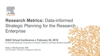 Research Metrics: Data-informed
Strategic Planning for the Research
Enterprise
NISO Virtual Conference ♦ February 20, 2019
Is This Still Working? Incentives to Publish, Metrics, and New Reward Systems
Holly J. Falk-Krzesinski, PhD
Vice President, Research Intelligence ♦ Elsevier
 