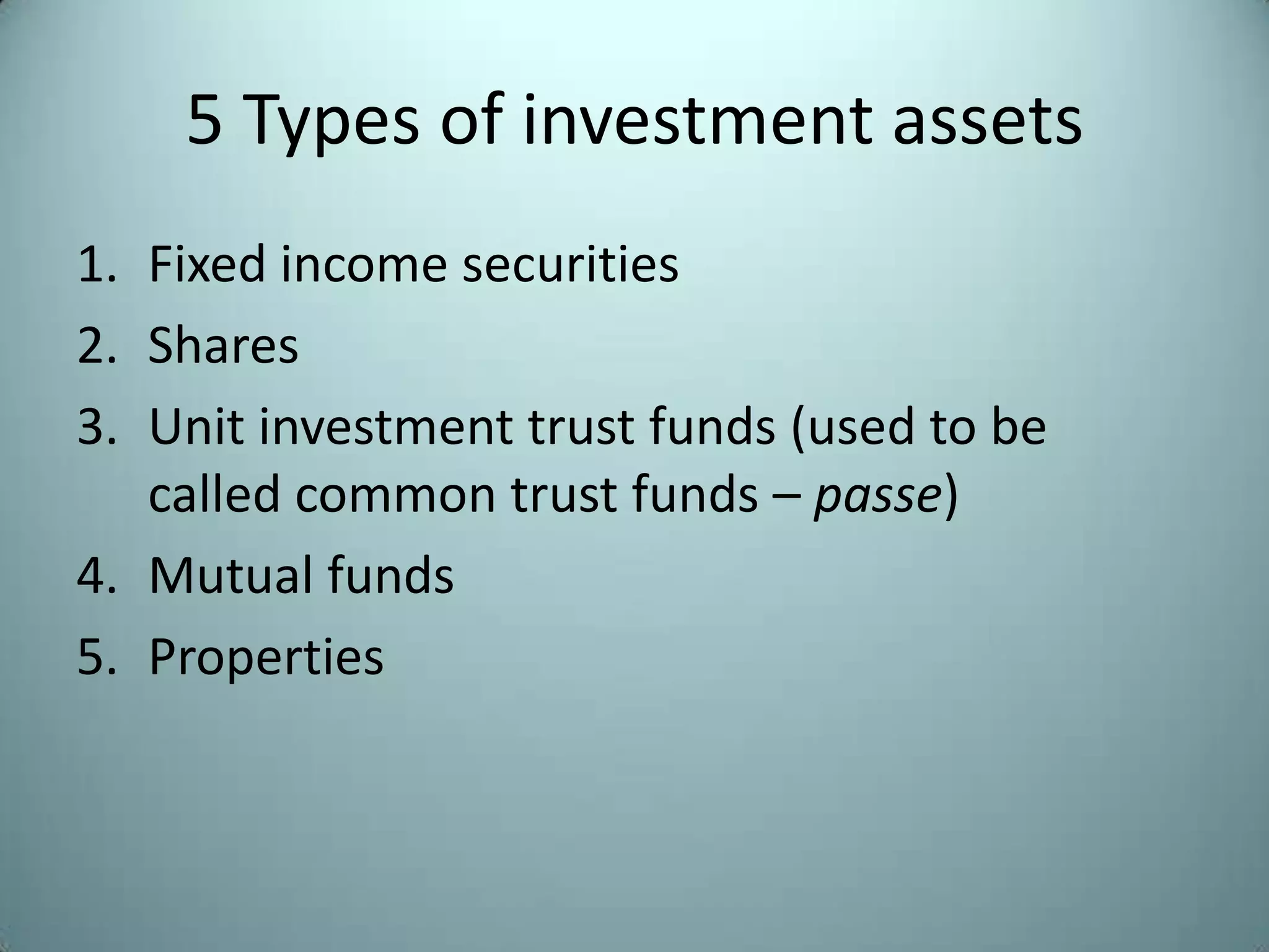 5 Types of investment assets
1. Fixed income securities
2. Shares
3. Unit investment trust funds (used to be
   called common trust funds – passe)
4. Mutual funds
5. Properties
 