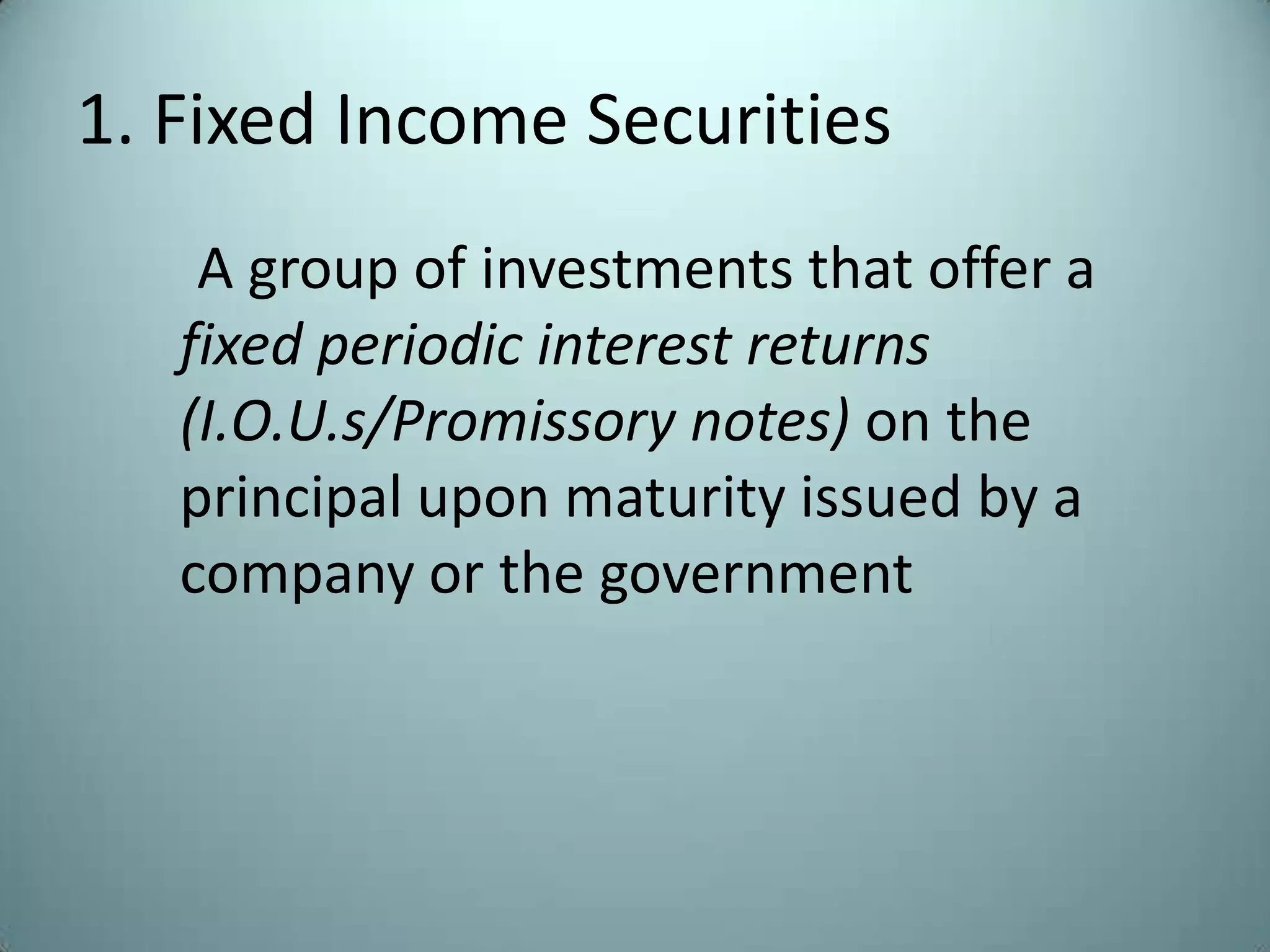 1. Fixed Income Securities
    A group of investments that offer a
   fixed periodic interest returns
   (I.O.U.s/Promissory notes) on the
   principal upon maturity issued by a
   company or the government
 