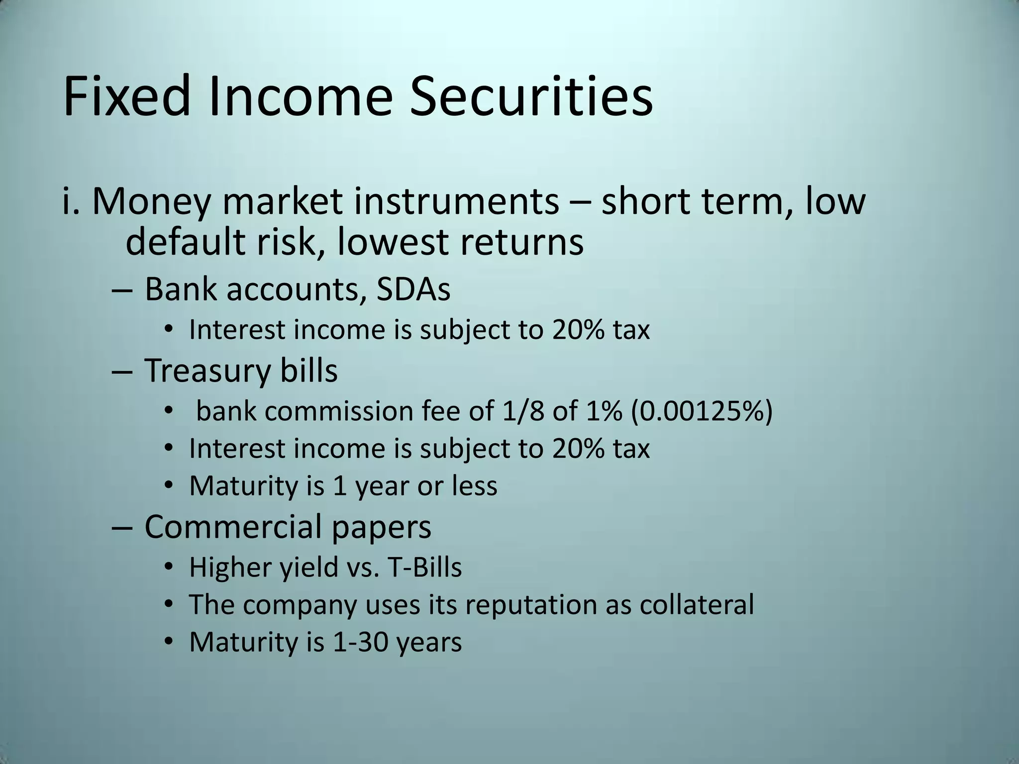 Fixed Income Securities
i. Money market instruments – short term, low
    default risk, lowest returns
  – Bank accounts, SDAs
     • Interest income is subject to 20% tax
  – Treasury bills
     • bank commission fee of 1/8 of 1% (0.00125%)
     • Interest income is subject to 20% tax
     • Maturity is 1 year or less
  – Commercial papers
     • Higher yield vs. T-Bills
     • The company uses its reputation as collateral
     • Maturity is 1-30 years
 